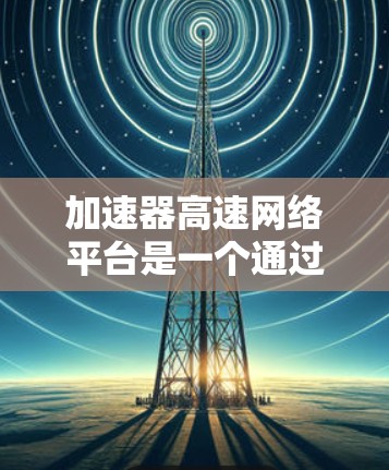 加速器高速网络平台是一个通过加速器连接到高速网络设备的网络架构，旨在提高数据传输速度和网络效率。以下是对其的详细分析