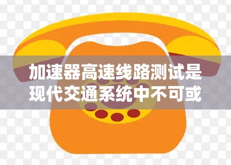 加速器高速线路测试是现代交通系统中不可或缺的一部分，涉及多个关键测试点，确保列车在高速公路上运行安全稳定。以下是关于加速器高速线路测试的详细展开