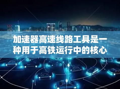加速器高速线路工具是一种用于高铁运行中的核心技术，主要涉及动力系统、减速系统和控制系统的整合与优化。以下是关于这一技术的详细总结
