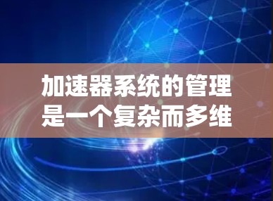 加速器系统的管理是一个复杂而多维度的工程问题，涉及多个方面，从设计到维护再到应用，需要综合考虑性能、安全性、经济性和可靠性。以下是对此问题的分步解答