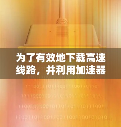 为了有效地下载高速线路，并利用加速器软件，以下是一个清晰的步骤指南