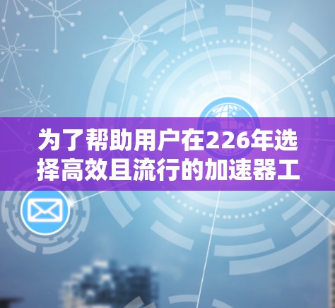 为了帮助用户在226年选择高效且流行的加速器工具，以下是一些推荐的工具及其优势