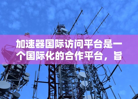 加速器国际访问平台是一个国际化的合作平台，旨在促进中资企业和国际企业的交流与合作，特别是在信息化和技术领域。以下是其详细信息