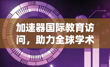 加速器国际教育访问，助力全球学术交流与合作