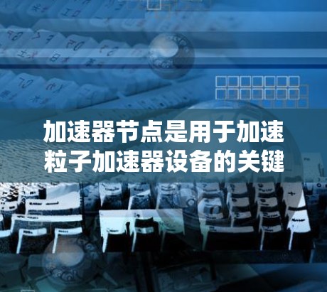 加速器节点是用于加速粒子加速器设备的关键工具，主要分为线性加速器节点和环形加速器节点，分别用于不同的加速场景。以下是对加速器节点的详细总结和回答
