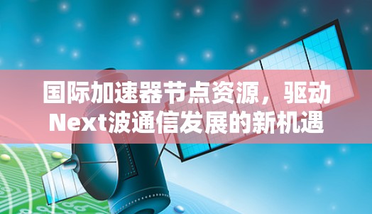 国际加速器节点资源，驱动Next波通信发展的新机遇