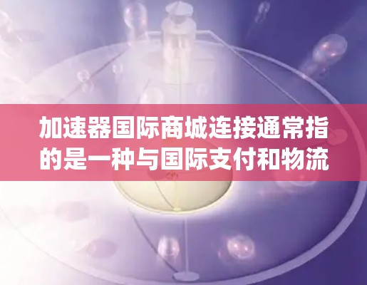 加速器国际商城连接通常指的是一种与国际支付和物流相关的加速技术或平台，旨在提升支付效率、降低成本或实现 faster payment processing。加速器可能包括以下元素