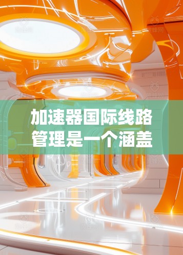 加速器国际线路管理是一个涵盖交通、物流和管理多个领域的系统，旨在优化跨国运输线路的效率、成本和安全性。以下是对该领域的详细分析