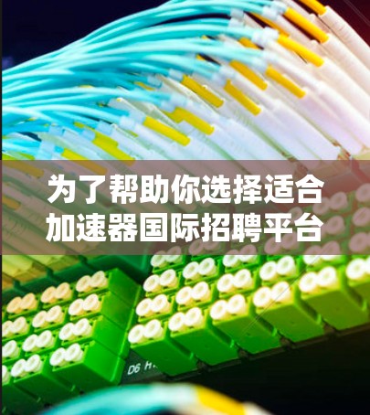 为了帮助你选择适合加速器国际招聘平台，以下是一个详细的选择过程和推荐