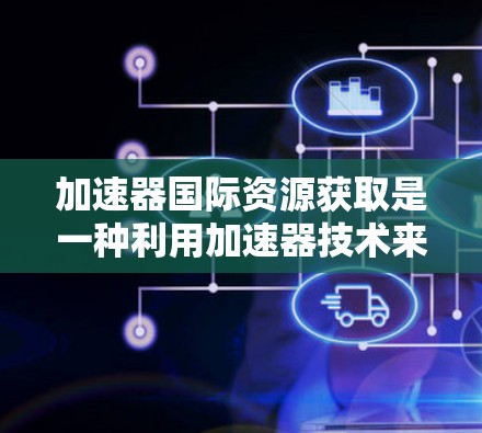 加速器国际资源获取是一种利用加速器技术来加速数据、资源和信息获取的方法。通过加速器，可以显著缩短数据处理和获取的时间，从而提高效率和降低成本。以下是该领域的一些关键点