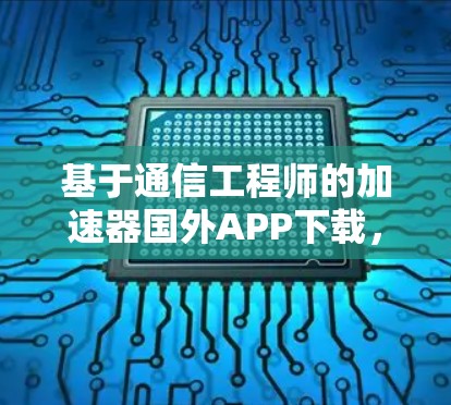 基于通信工程师的加速器国外APP下载，提升网页浏览效率的高效解决方案