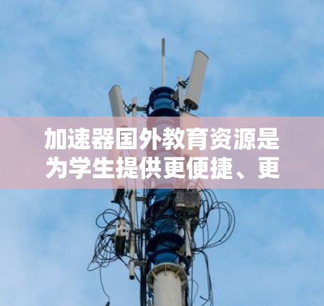 加速器国外教育资源是为学生提供更便捷、更高质量的学习和科研机会的机构。以下是对这一概念的详细分析