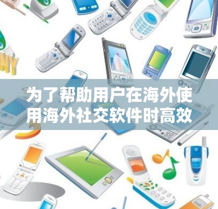 为了帮助用户在海外使用海外社交软件时高效、安全地进行数据下载，以下是一个有条理的总结和建议
