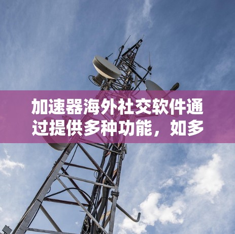 加速器海外社交软件通过提供多种功能，如多语言支持、快速连接、新闻搜索和聚合信息源，帮助用户在不同国家或地区进行社交活动。以下是对这些软件的详细介绍