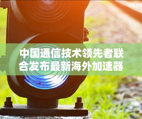 中国通信技术领先者联合发布最新海外加速器指南