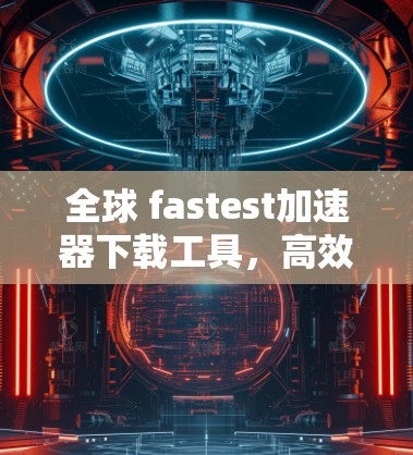 全球 fastest加速器下载工具，高效、实用，助力你轻松在家享受网络乐趣