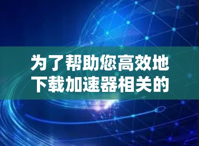 为了帮助您高效地下载加速器相关的海外资料，以下是一些步骤性的指导