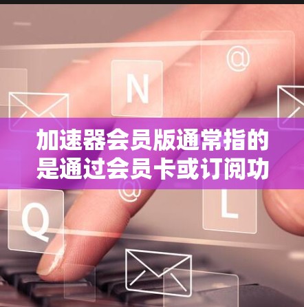 加速器会员版通常指的是通过会员卡或订阅功能获取的会员版，用于加速网络连接、下载速度或特定应用的执行速度。以下是一些可能的解释和建议