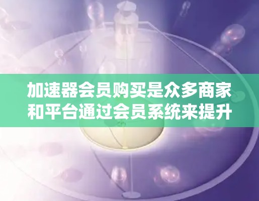 加速器会员购买是众多商家和平台通过会员系统来提升用户体验和降低成本的常见策略。以下是关于加速器会员购买的详细分析
