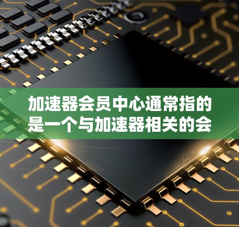 加速器会员中心通常指的是一个与加速器相关的会员中心或平台。以下是一些可能的解释