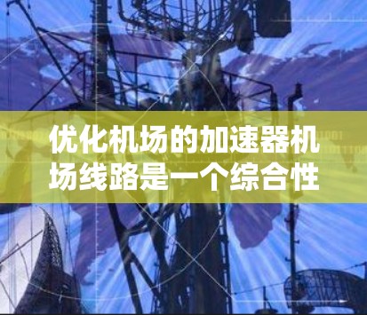 优化机场的加速器机场线路是一个综合性的工程问题，需要从多个方面进行考虑和优化。以下是一个分步骤的解决方案