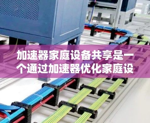 加速器家庭设备共享是一个通过加速器优化家庭设备使用效率的系统设计，旨在减少用户在使用多个设备时的等待时间，同时共享家庭中的设备资源。以下是对该概念的详细分析和总结