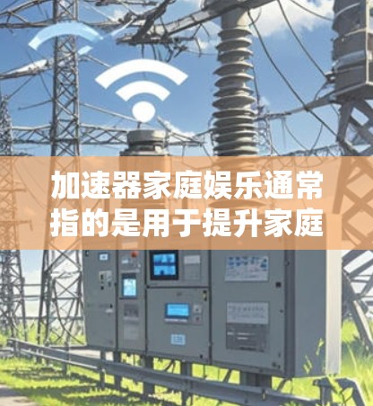 加速器家庭娱乐通常指的是用于提升家庭娱乐体验的加速工具或应用。以下是一些常见的加速器推荐，适用于家庭娱乐
