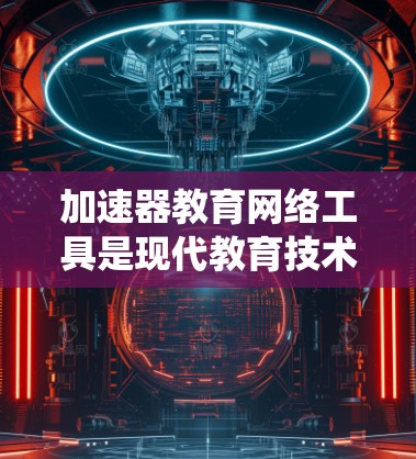 加速器教育网络工具是现代教育技术中用于提高教育效率和效果的重要领域。以下是对该主题的系统性总结
