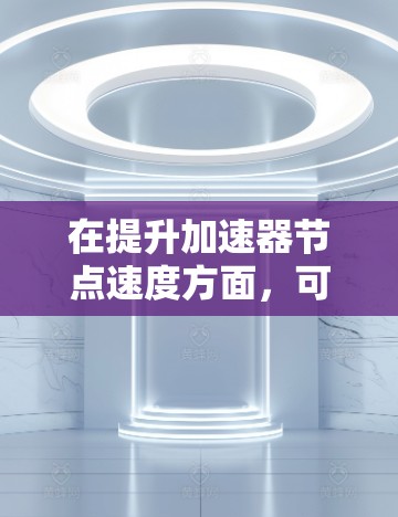 在提升加速器节点速度方面，可以从以下几个方面进行综合考虑