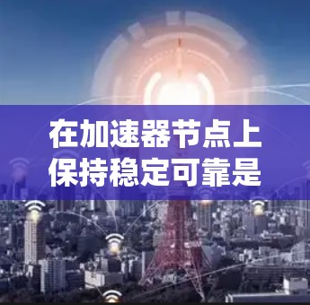 在加速器节点上保持稳定可靠是一个系统工程，涉及多个环节，从基础设施到性能优化。以下是一个有条理的指南，帮助您逐步推进