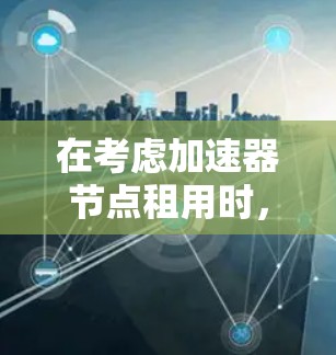 在考虑加速器节点租用时，以下是一些关键点和建议，帮助您做出明智的决策