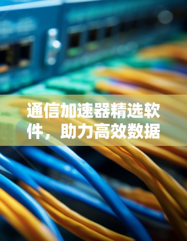 通信加速器精选软件，助力高效数据传输