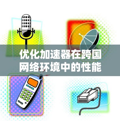 优化加速器在跨国网络环境中的性能需要综合考虑多个因素，以下是一个结构化的优化策略