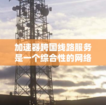 加速器跨国线路服务是一个综合性的网络解决方案，旨在通过高速网络加速数据传输，满足用户对实时、高质量服务的需求。以下是对该服务的详细分析和总结