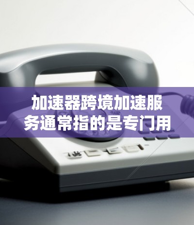 加速器跨境加速服务通常指的是专门用于加速特定应用或网站的工具，允许在不同网络或设备之间快速加速应用的软件。以下是一些常见的加速器和工具，供您参考