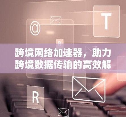 跨境网络加速器，助力跨境数据传输的高效解决方案