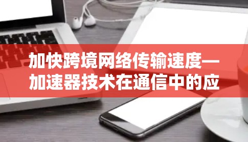 加快跨境网络传输速度—加速器技术在通信中的应用