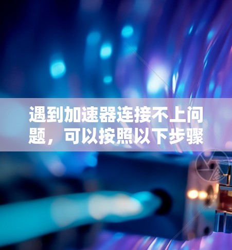 遇到加速器连接不上问题，可以按照以下步骤进行排查和解决