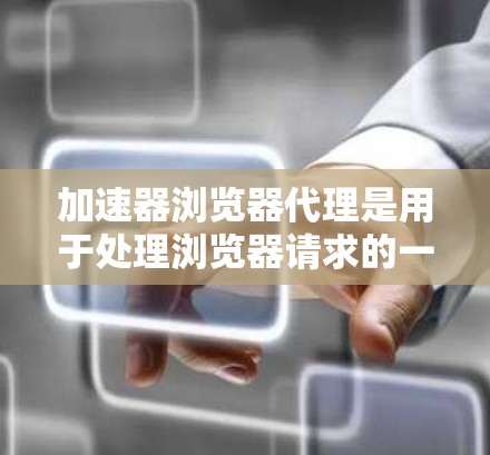 加速器浏览器代理是用于处理浏览器请求的一种方式，通过缓存代理和缓存过滤器来减少服务器负担和提高浏览器性能。以下是关于加速器浏览器代理的详细总结