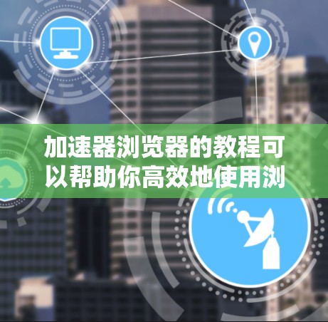 加速器浏览器的教程可以帮助你高效地使用浏览器，提升你的工作效率。以下是一些基本的步骤和技巧，帮助你更好地理解和使用加速器浏览器