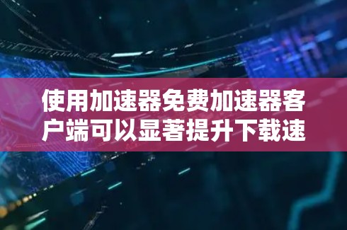 使用加速器免费加速器客户端可以显著提升下载速度，以下是详细的步骤说明