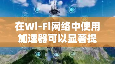 在Wi-Fi网络中使用加速器可以显著提高数据传输速度，以下是详细的步骤和方法