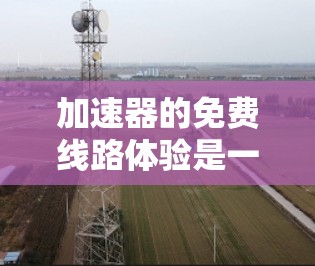 加速器的免费线路体验是一个全面的测试平台，旨在帮助用户了解加速器的基本功能及其在不同环境下的表现。以下是对该体验的详细分析