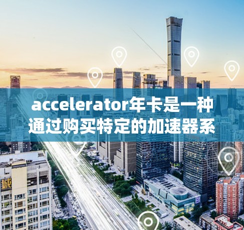 accelerator年卡是一种通过购买特定的加速器系统年费来延长车辆加速性能和减少消耗的方法。以下是对accelerator年卡的详细总结