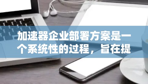 加速器企业部署方案是一个系统性的过程，旨在提升企业的应用性能，优化资源利用，降低成本并增强竞争力。以下是一个详细且结构化的部署方案