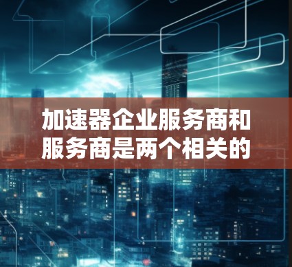 加速器企业服务商和服务商是两个相关的概念，但有不同的侧重点和应用领域。以下是对这两个概念的详细分析