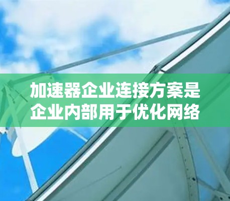 加速器企业连接方案是企业内部用于优化网络性能的加速器系统，旨在提升数据传输速度和网络效率。以下是对该方案的详细分析和总结