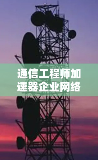 通信工程师加速器企业网络加速器，助力企业数据高效传输与存储