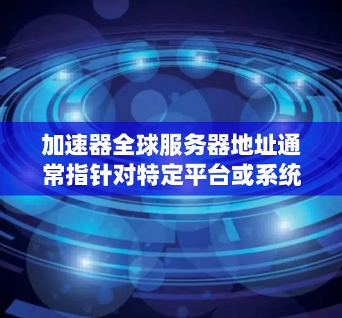 加速器全球服务器地址通常指针对特定平台或系统需求的加速器服务，这些服务器可能位于不同的服务器 farms（服务器 farms）以下是一些常见的加速器及其对应的服务器地址和信息
