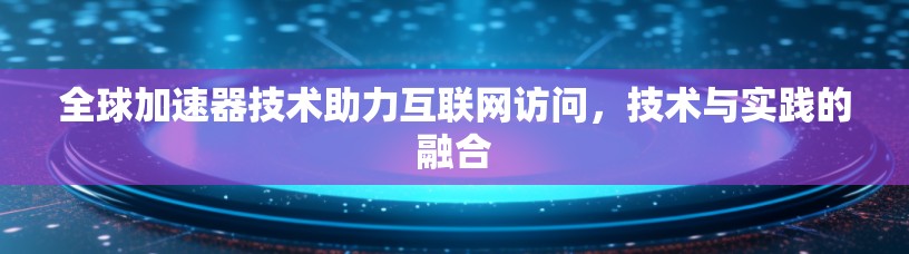 全球加速器技术助力互联网访问，技术与实践的融合